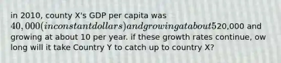 in 2010, county X's GDP per capita was 40,000 (in constant dollars) and growing at about 5% per year. Country Y's GDP per capita was20,000 and growing at about 10 per year. if these growth rates continue, ow long will it take Country Y to catch up to country X?