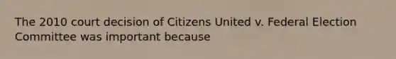 The 2010 court decision of Citizens United v. Federal Election Committee was important because