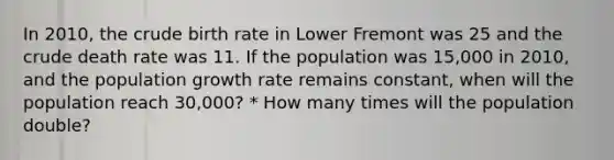 In 2010, the crude birth rate in Lower Fremont was 25 and the crude death rate was 11. If the population was 15,000 in 2010, and the population growth rate remains constant, when will the population reach 30,000? * How many times will the population double?