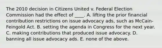 The 2010 decision in Citizens United v. Federal Election Commission had the effect of ____. A. lifting the prior financial contribution restrictions on issue advocacy ads, such as McCain-Feingold Act. B. setting the agenda in Congress for the next year. C. making contributions that produced issue advocacy. D. banning all issue advocacy ads. E. none of the above.