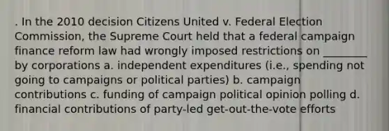 . In the 2010 decision Citizens United v. Federal Election Commission, the Supreme Court held that a federal campaign finance reform law had wrongly imposed restrictions on ________ by corporations a. independent expenditures (i.e., spending not going to campaigns or political parties) b. campaign contributions c. funding of campaign political opinion polling d. financial contributions of party-led get-out-the-vote efforts