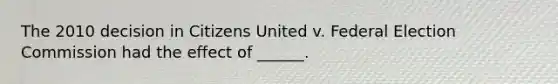 The 2010 decision in Citizens United v. Federal Election Commission had the effect of ______.