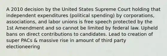 A 2010 decision by the United States Supreme Court holding that independent expenditures (political spending) by corporations, associations, and <a href='https://www.questionai.com/knowledge/knfd2oEIT4-labor-unions' class='anchor-knowledge'>labor unions</a> is free speech protected by the 1st Amendment and so cannot be limited by federal law. Upheld bans on direct contributions to candidates. Lead to creation of super PACs & massive rise in amount of third party electioneering