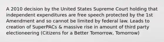 A 2010 decision by the United States Supreme Court holding that independent expenditures are free speech protected by the 1st Amendment and so cannot be limited by federal law. Leads to creation of SuperPACs & massive rise in amount of third party electioneering (Citizens for a Better Tomorrow, Tomorrow)