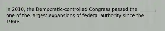 In 2010, the Democratic-controlled Congress passed the _______, one of the largest expansions of federal authority since the 1960s.