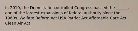 In 2010, the Democratic-controlled Congress passed the ______, one of the largest expansions of federal authority since the 1960s. Welfare Reform Act USA Patriot Act Affordable Care Act Clean Air Act