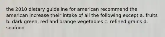 the 2010 dietary guideline for american recommend the american increase their intake of all the following except a. fruits b. dark green, red and orange vegetables c. refined grains d. seafood