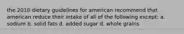 the 2010 dietary guidelines for american recommend that american reduce their intake of all of the following except: a. sodium b. solid fats d. added sugar d. whole grains