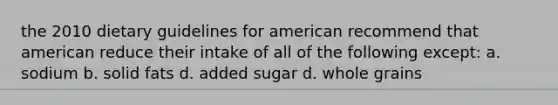 the 2010 dietary guidelines for american recommend that american reduce their intake of all of the following except: a. sodium b. solid fats d. added sugar d. whole grains