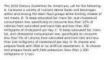 The 2010 Dietary Guidelines for Americans call for the following: A. Consume a variety of nutrient-dense foods and beverages within and among the basic food groups while limiting intakes of red meats. B. To keep saturated fat, trans fat, and cholesterol consumption low; specifically to consume less than 10% of calories from saturated and trans fats and less than 300 milligrams of cholesterol per day. C. To keep saturated fat, trans fat, and cholesterol consumption low; specifically to consume less than 5% of calories from saturated and trans fats and less than 100 milligrams of cholesterol per day. D. To choose and prepare foods with little or no artificial sweeteners. E. To choose and prepare foods with little potassium (less than 2,300 milligrams or 1 tsp).