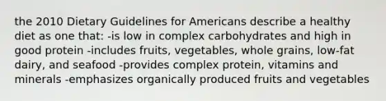 the 2010 Dietary Guidelines for Americans describe a healthy diet as one that: -is low in complex carbohydrates and high in good protein -includes fruits, vegetables, whole grains, low-fat dairy, and seafood -provides complex protein, vitamins and minerals -emphasizes organically produced fruits and vegetables