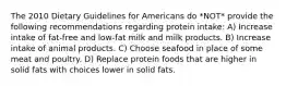 The 2010 Dietary Guidelines for Americans do *NOT* provide the following recommendations regarding protein intake: A) Increase intake of fat-free and low-fat milk and milk products. B) Increase intake of animal products. C) Choose seafood in place of some meat and poultry. D) Replace protein foods that are higher in solid fats with choices lower in solid fats.