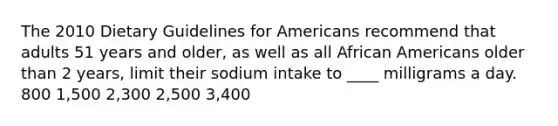 The 2010 Dietary Guidelines for Americans recommend that adults 51 years and older, as well as all African Americans older than 2 years, limit their sodium intake to ____ milligrams a day. 800 1,500 2,300 2,500 3,400