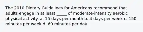 The 2010 Dietary Guidelines for Americans recommend that adults engage in at least _____ of moderate-intensity aerobic physical activity. a. 15 days per month b. 4 days per week c. 150 minutes per week d. 60 minutes per day