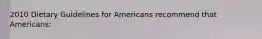 2010 Dietary Guidelines for Americans recommend that Americans: