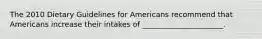 The 2010 Dietary Guidelines for Americans recommend that Americans increase their intakes of ______________________.