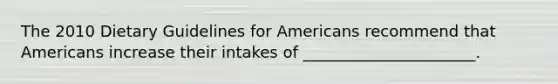 The 2010 Dietary Guidelines for Americans recommend that Americans increase their intakes of ______________________.