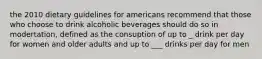 the 2010 dietary guidelines for americans recommend that those who choose to drink alcoholic beverages should do so in modertation, defined as the consuption of up to _ drink per day for women and older adults and up to ___ drinks per day for men