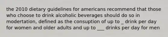 the 2010 dietary guidelines for americans recommend that those who choose to drink alcoholic beverages should do so in modertation, defined as the consuption of up to _ drink per day for women and older adults and up to ___ drinks per day for men