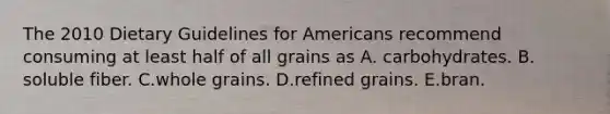 The 2010 Dietary Guidelines for Americans recommend consuming at least half of all grains as A. carbohydrates. B. soluble fiber. C.whole grains. D.refined grains. E.bran.