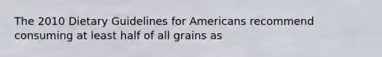 The 2010 Dietary Guidelines for Americans recommend consuming at least half of all grains as