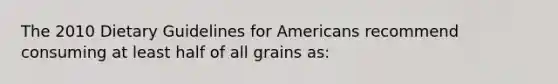 The 2010 Dietary Guidelines for Americans recommend consuming at least half of all grains as: