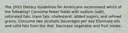 The 2010 Dietary Guidelines for Americans recommend which of the following? Consume fewer foods with sodium (salt), saturated fats, trans fats, cholesterol, added sugars, and refined grains. Consume two alcoholic beverages per day Eliminate oils and solid fats from the diet. Decrease vegetable and fruit intake.