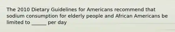 The 2010 Dietary Guidelines for Americans recommend that sodium consumption for elderly people and African Americans be limited to ______ per day