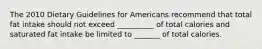 The 2010 Dietary Guidelines for Americans recommend that total fat intake should not exceed __________ of total calories and saturated fat intake be limited to _______ of total calories.