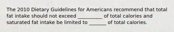 The 2010 Dietary Guidelines for Americans recommend that total fat intake should not exceed __________ of total calories and saturated fat intake be limited to _______ of total calories.