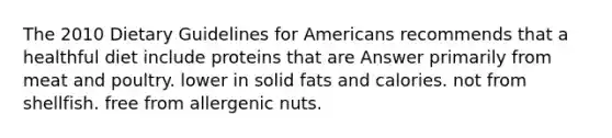 The 2010 Dietary Guidelines for Americans recommends that a healthful diet include proteins that are Answer primarily from meat and poultry. lower in solid fats and calories. not from shellfish. free from allergenic nuts.