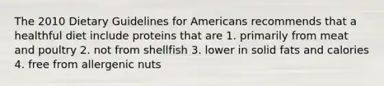 The 2010 Dietary Guidelines for Americans recommends that a healthful diet include proteins that are 1. primarily from meat and poultry 2. not from shellfish 3. lower in solid fats and calories 4. free from allergenic nuts