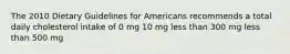 The 2010 Dietary Guidelines for Americans recommends a total daily cholesterol intake of 0 mg 10 mg less than 300 mg less than 500 mg