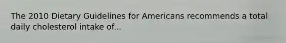 The 2010 Dietary Guidelines for Americans recommends a total daily cholesterol intake of...