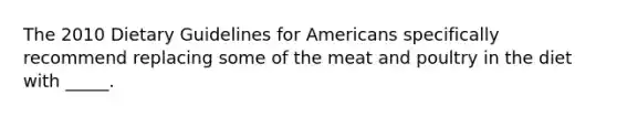 The 2010 Dietary Guidelines for Americans specifically recommend replacing some of the meat and poultry in the diet with _____.​