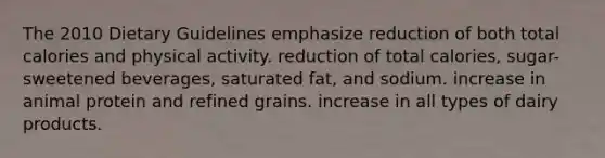 The 2010 Dietary Guidelines emphasize reduction of both total calories and physical activity. reduction of total calories, sugar-sweetened beverages, saturated fat, and sodium. increase in animal protein and refined grains. increase in all types of dairy products.