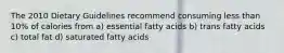 The 2010 Dietary Guidelines recommend consuming less than 10% of calories from a) essential fatty acids b) trans fatty acids c) total fat d) saturated fatty acids