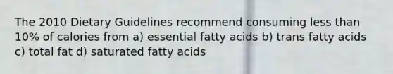 The 2010 Dietary Guidelines recommend consuming <a href='https://www.questionai.com/knowledge/k7BtlYpAMX-less-than' class='anchor-knowledge'>less than</a> 10% of calories from a) essential fatty acids b) trans fatty acids c) total fat d) saturated fatty acids