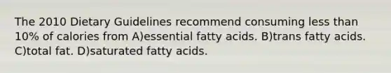 The 2010 Dietary Guidelines recommend consuming less than 10% of calories from A)essential fatty acids. B)trans fatty acids. C)total fat. D)saturated fatty acids.