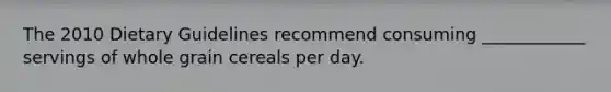 The 2010 Dietary Guidelines recommend consuming ____________ servings of whole grain cereals per day.