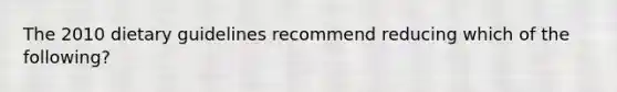 The 2010 dietary guidelines recommend reducing which of the following?