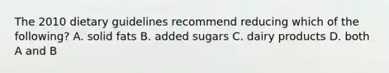 The 2010 dietary guidelines recommend reducing which of the following? A. solid fats B. added sugars C. dairy products D. both A and B