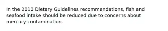 In the 2010 Dietary Guidelines recommendations, fish and seafood intake should be reduced due to concerns about mercury contamination.