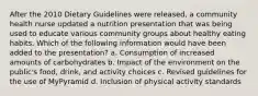 After the 2010 Dietary Guidelines were released, a community health nurse updated a nutrition presentation that was being used to educate various community groups about healthy eating habits. Which of the following information would have been added to the presentation? a. Consumption of increased amounts of carbohydrates b. Impact of the environment on the public's food, drink, and activity choices c. Revised guidelines for the use of MyPyramid d. Inclusion of physical activity standards