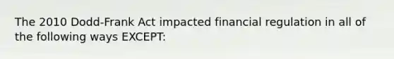 The 2010 Dodd-Frank Act impacted financial regulation in all of the following ways EXCEPT: