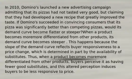 In​ 2010, Domino's launched a new advertising campaign admitting that its pizzas had not tasted very​ good, but claiming that they had developed a new recipe that greatly improved the taste. If​ Domino's succeeded in convincing consumers that its pizza was significantly better than competing​ pizzas, would its demand curve become flatter or​ steeper?When a product becomes moremore differentiated from other​ products, its demand curve becomes steeper . This happens because the slope of the demand curve reflects buyer responsiveness to a price​ change, which is determined in part by the availability of substitutes.​ Thus, when a product becomes moremore differentiated from other​ products, buyers perceive it as having fewer good​ substitutes, and this altered perception induces buyers to be less responsive to price.