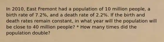 In 2010, East Fremont had a population of 10 million people, a birth rate of 7.2%, and a death rate of 2.2%. If the birth and death rates remain constant, in what year will the population will be close to 40 million people? * How many times did the population double?