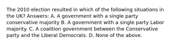 The 2010 election resulted in which of the following situations in the UK? Answers: A. A government with a single party conservative majority B. A government with a single party Labor majority. C. A coalition government between the Conservative party and the Liberal Democrats. D. None of the above.