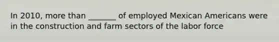 In 2010, <a href='https://www.questionai.com/knowledge/keWHlEPx42-more-than' class='anchor-knowledge'>more than</a> _______ of employed Mexican Americans were in the construction and farm sectors of the labor force