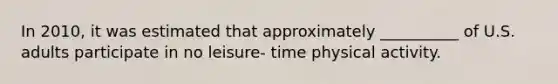 In 2010, it was estimated that approximately __________ of U.S. adults participate in no leisure- time physical activity.